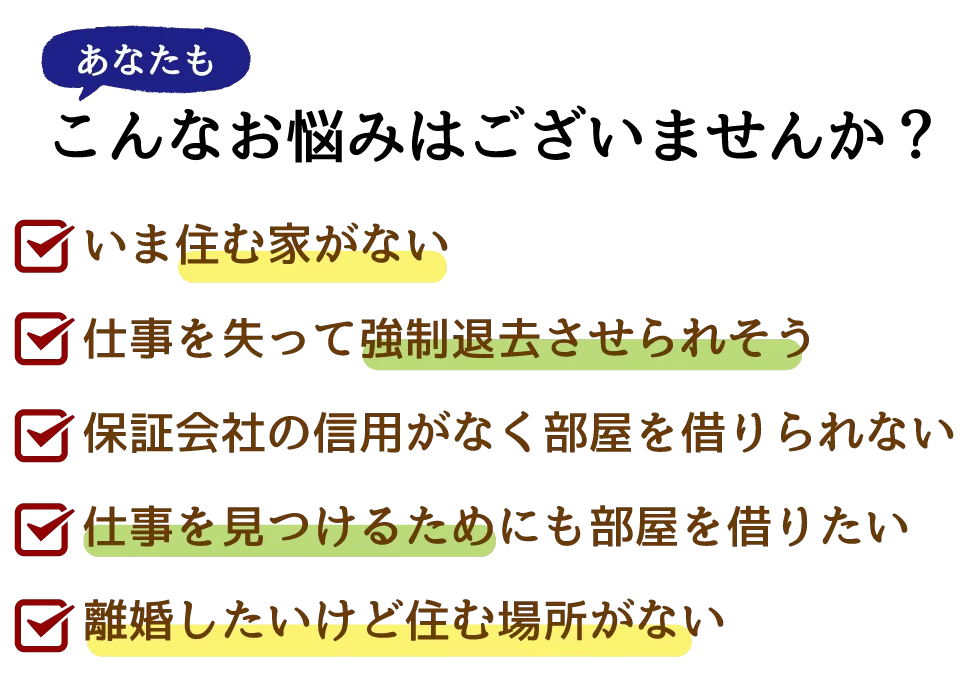 あなたも、こんなお悩みはございませんか？
・いま住む家がない
・仕事を失って強制退去させられそう
・保証会社の信用がなく部屋を借りられない
・仕事を見つけるためにも部屋を借りたい
・離婚したいけど住む場所がない